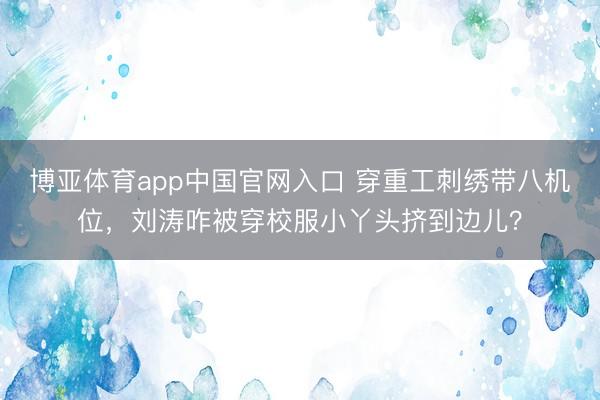 博亚体育app中国官网入口 穿重工刺绣带八机位，刘涛咋被穿校服小丫头挤到边儿？