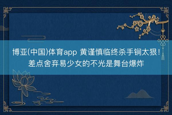 博亚(中国)体育app 黄谨慎临终杀手锏太狠！差点舍弃易少女的不光是舞台爆炸