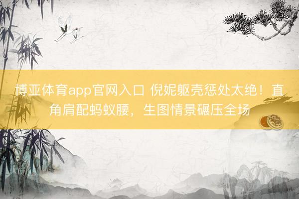 博亚体育app官网入口 倪妮躯壳惩处太绝！直角肩配蚂蚁腰，生图情景碾压全场