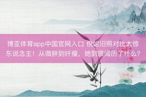 博亚体育app中国官网入口 倪妮旧照对比太惊东说念主！从微胖到纤瘦，她到底阅历了什么？