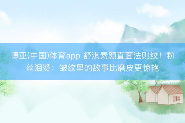 博亚(中国)体育app 舒淇素颜直面法则纹！粉丝泪赞：皱纹里的故事比磨皮更惊艳