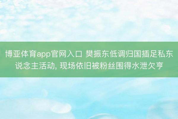 博亚体育app官网入口 樊振东低调归国插足私东说念主活动, 现场依旧被粉丝围得水泄欠亨