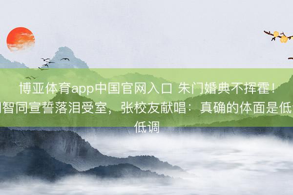 博亚体育app中国官网入口 朱门婚典不挥霍！胡智同宣誓落泪受室，张校友献唱：真确的体面是低调