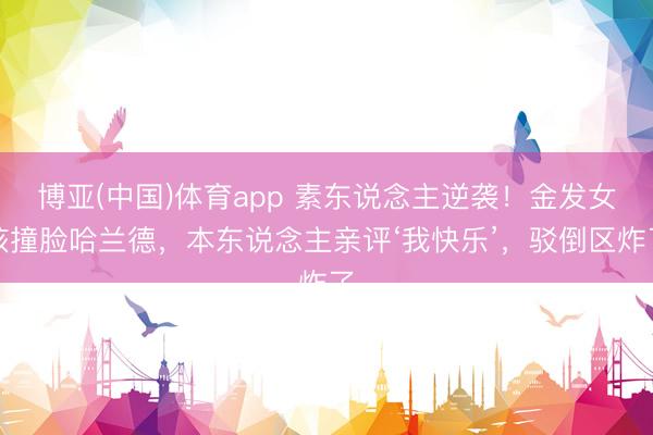 博亚(中国)体育app 素东说念主逆袭！金发女孩撞脸哈兰德，本东说念主亲评‘我快乐’，驳倒区炸了