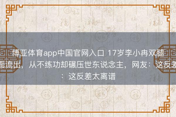 博亚体育app中国官网入口 17岁李小冉双腿贴鼻画面流出，从不练功却碾压世东说念主，网友：这反差太离谱