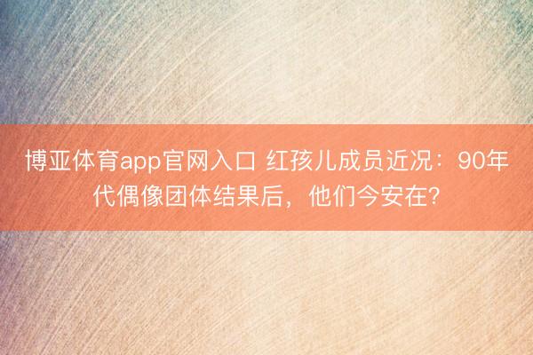 博亚体育app官网入口 红孩儿成员近况：90年代偶像团体结果后，他们今安在？