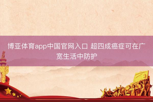 博亚体育app中国官网入口 超四成癌症可在广宽生活中防护