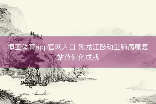 博亚体育app官网入口 黑龙江鼓动尘肺病康复站范例化成就