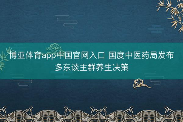 博亚体育app中国官网入口 国度中医药局发布多东谈主群养生决策