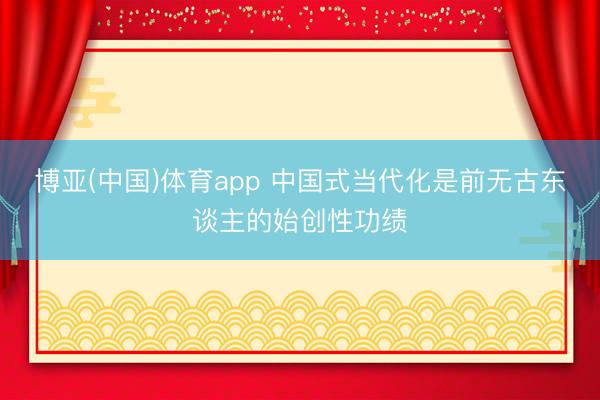 博亚(中国)体育app 中国式当代化是前无古东谈主的始创性功绩