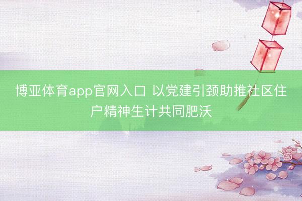 博亚体育app官网入口 以党建引颈助推社区住户精神生计共同肥沃
