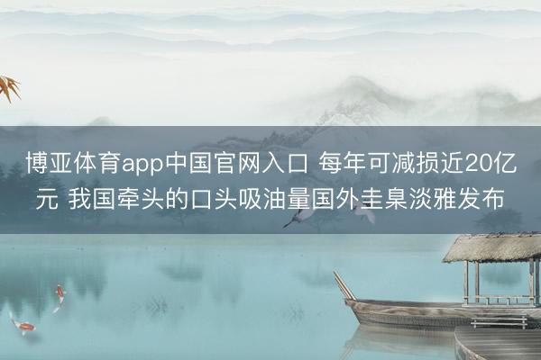 博亚体育app中国官网入口 每年可减损近20亿元 我国牵头的口头吸油量国外圭臬淡雅发布