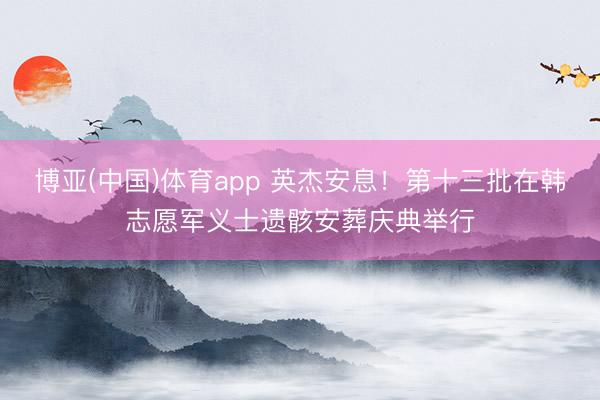 博亚(中国)体育app 英杰安息！第十三批在韩志愿军义士遗骸安葬庆典举行