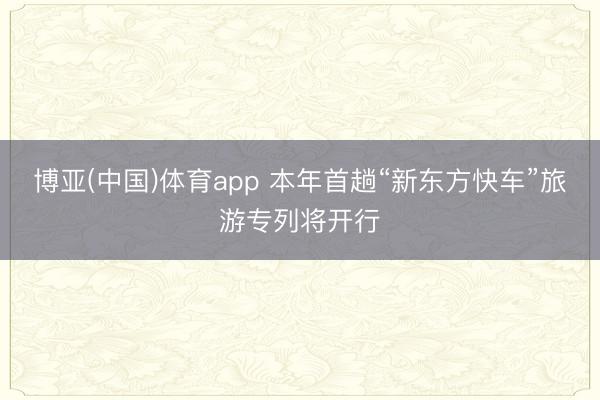 博亚(中国)体育app 本年首趟“新东方快车”旅游专列将开行