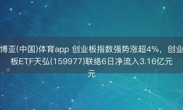博亚(中国)体育app 创业板指数强势涨超4%，创业板ETF天弘(159977)联络6日净流入3.16亿元