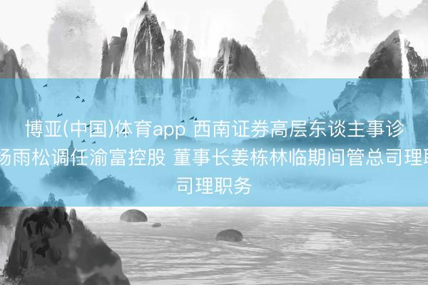 博亚(中国)体育app 西南证券高层东谈主事诊治 杨雨松调任渝富控股 董事长姜栋林临期间管总司理职务