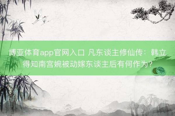 博亚体育app官网入口 凡东谈主修仙传：韩立得知南宫婉被动嫁东谈主后有何作为？