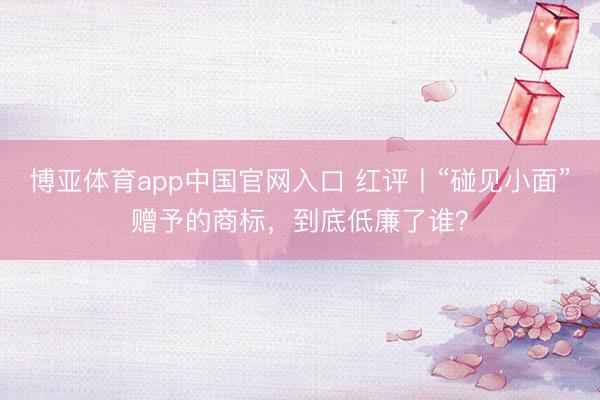 博亚体育app中国官网入口 红评丨“碰见小面”赠予的商标,到底低廉了谁?
