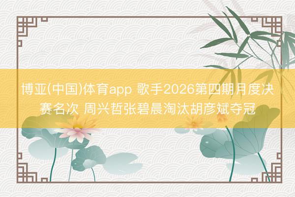 博亚(中国)体育app 歌手2026第四期月度决赛名次 周兴哲张碧晨淘汰胡彦斌夺冠