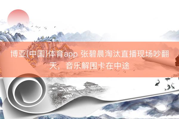 博亚(中国)体育app 张碧晨淘汰直播现场吵翻天，音乐解围卡在中途
