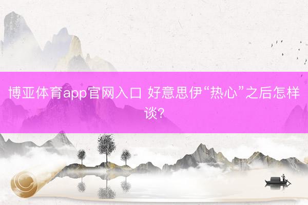 博亚体育app官网入口 好意思伊“热心”之后怎样谈?