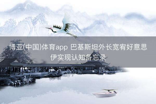 博亚(中国)体育app 巴基斯坦外长宽宥好意思伊实现认知备忘录