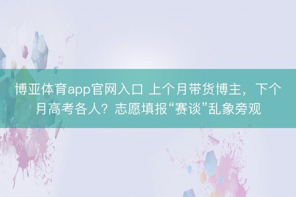 博亚体育app官网入口 上个月带货博主，下个月高考各人？志愿填报“赛谈”乱象旁观