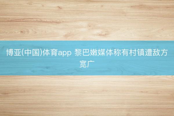 博亚(中国)体育app 黎巴嫩媒体称有村镇遭敌方宽广