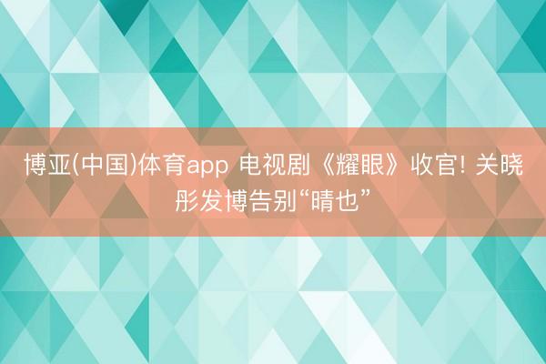 博亚(中国)体育app 电视剧《耀眼》收官! 关晓彤发博告别“晴也”