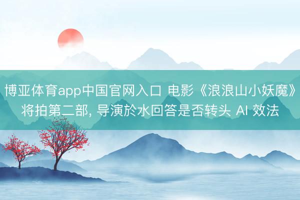 博亚体育app中国官网入口 电影《浪浪山小妖魔》将拍第二部， 导演於水回答是否转头 AI 效法
