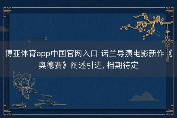 博亚体育app中国官网入口 诺兰导演电影新作《奥德赛》阐述引进， 档期待定