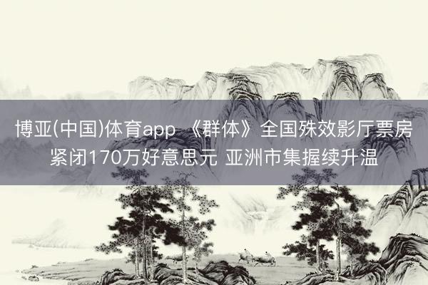 博亚(中国)体育app 《群体》全国殊效影厅票房紧闭170万好意思元 亚洲市集握续升温