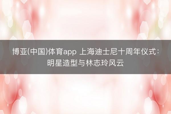 博亚(中国)体育app 上海迪士尼十周年仪式：明星造型与林志玲风云