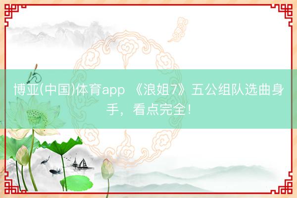 博亚(中国)体育app 《浪姐7》五公组队选曲身手，看点完全！