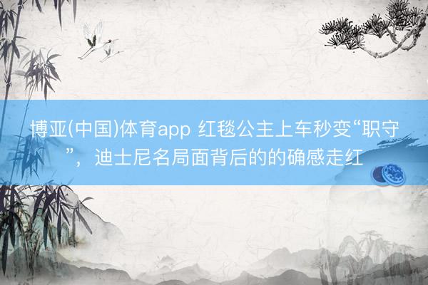 博亚(中国)体育app 红毯公主上车秒变“职守”，迪士尼名局面背后的的确感走红