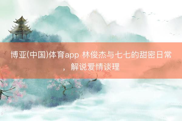 博亚(中国)体育app 林俊杰与七七的甜密日常，解说爱情谈理