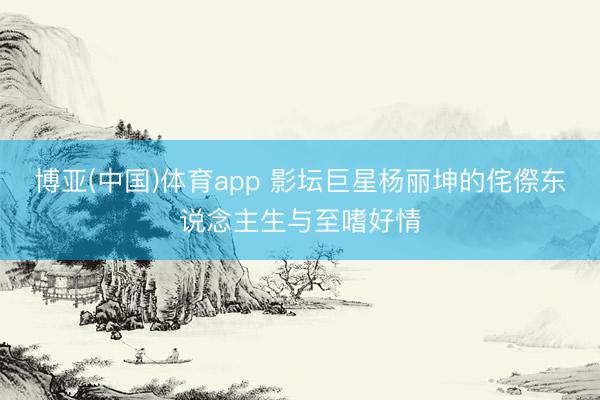 博亚(中国)体育app 影坛巨星杨丽坤的侘傺东说念主生与至嗜好情