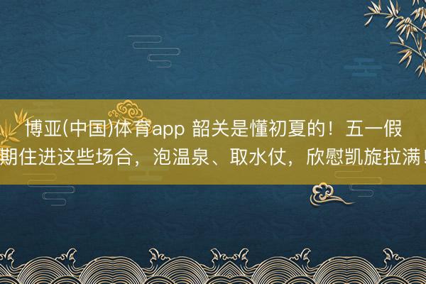 博亚(中国)体育app 韶关是懂初夏的！五一假期住进这些场合，泡温泉、取水仗，欣慰凯旋拉满！