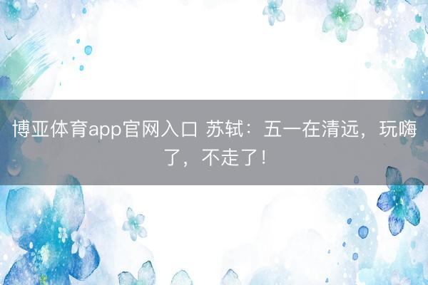 博亚体育app官网入口 苏轼：五一在清远，玩嗨了，不走了！
