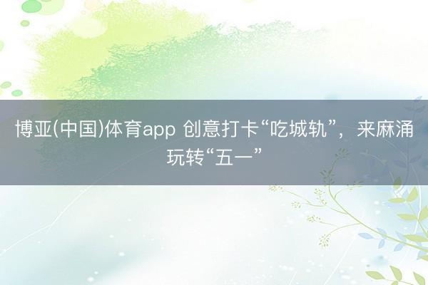 博亚(中国)体育app 创意打卡“吃城轨”，来麻涌玩转“五一”