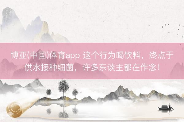 博亚(中国)体育app 这个行为喝饮料,终点于供水接种细菌,许多东谈主都在作念!