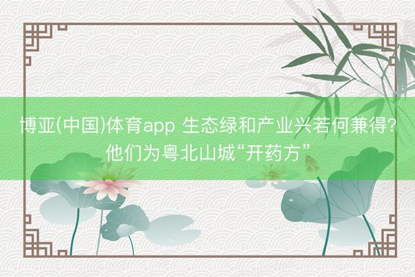 博亚(中国)体育app 生态绿和产业兴若何兼得？他们为粤北山城“开药方”