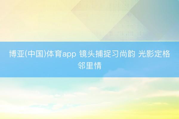 博亚(中国)体育app 镜头捕捉习尚韵 光影定格邻里情