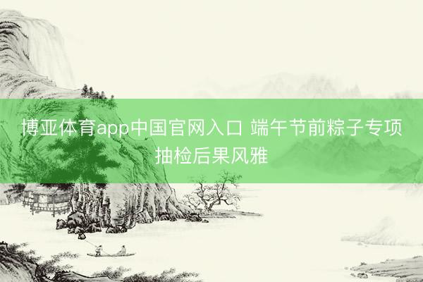 博亚体育app中国官网入口 端午节前粽子专项抽检后果风雅
