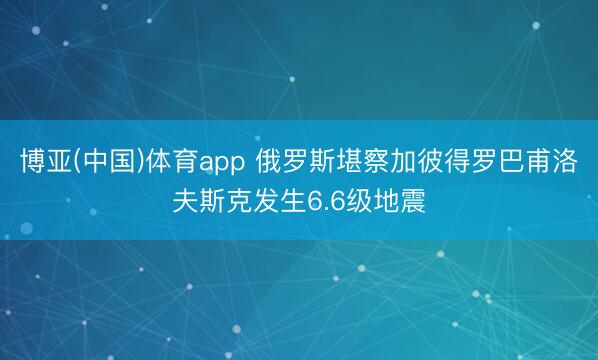 博亚(中国)体育app 俄罗斯堪察加彼得罗巴甫洛夫斯克发生6.6级地震