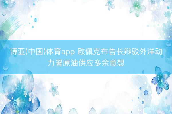 博亚(中国)体育app 欧佩克布告长辩驳外洋动力署原油供应多余意想