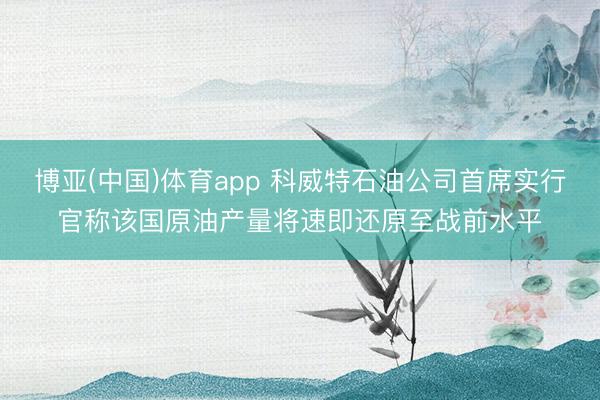博亚(中国)体育app 科威特石油公司首席实行官称该国原油产量将速即还原至战前水平
