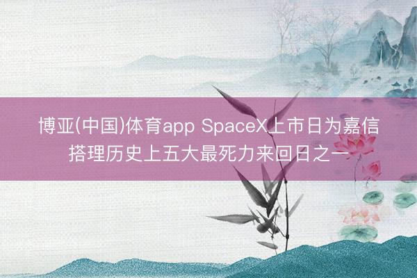 博亚(中国)体育app SpaceX上市日为嘉信搭理历史上五大最死力来回日之一