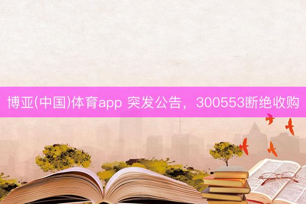 博亚(中国)体育app 突发公告，300553断绝收购