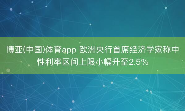 博亚(中国)体育app 欧洲央行首席经济学家称中性利率区间上限小幅升至2.5%